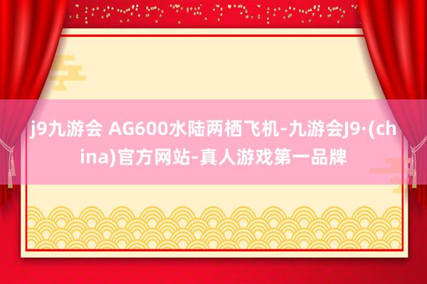 j9九游会　　 AG600水陆两栖飞机-九游会J9·(china)官方网站-真人游戏第一品牌