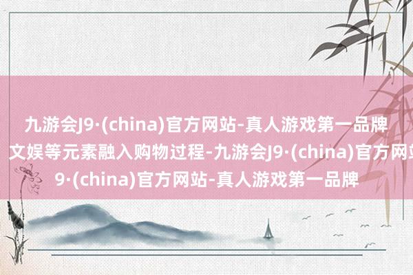 九游会J9·(china)官方网站-真人游戏第一品牌　　“酬酢电商”将酬酢、文娱等元素融入购物过程-九游会J9·(china)官方网站-真人游戏第一品牌