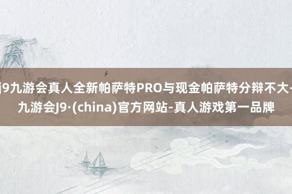 j9九游会真人全新帕萨特PRO与现金帕萨特分辩不大-九游会J9·(china)官方网站-真人游戏第一品牌