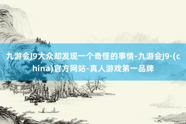 九游会J9大众却发现一个奇怪的事情-九游会J9·(china)官方网站-真人游戏第一品牌