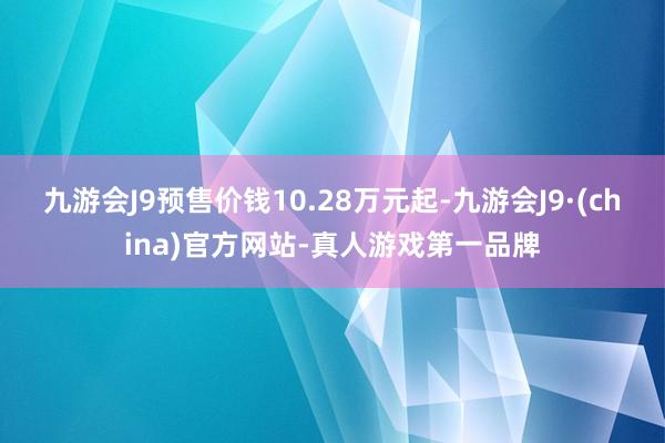 九游会J9预售价钱10.28万元起-九游会J9·(china)官方网站-真人游戏第一品牌