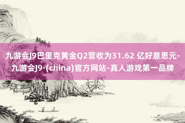 九游会J9巴里克黄金Q2营收为31.62 亿好意思元-九游会J9·(china)官方网站-真人游戏第一品牌