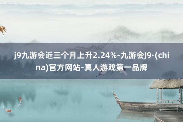 j9九游会近三个月上升2.24%-九游会J9·(china)官方网站-真人游戏第一品牌