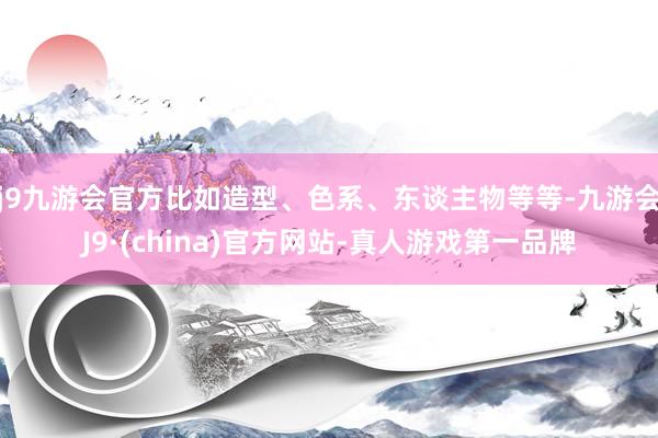 j9九游会官方比如造型、色系、东谈主物等等-九游会J9·(china)官方网站-真人游戏第一品牌