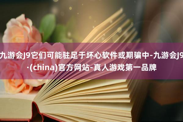 九游会J9它们可能驻足于坏心软件或期骗中-九游会J9·(china)官方网站-真人游戏第一品牌