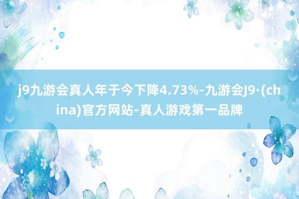 j9九游会真人年于今下降4.73%-九游会J9·(china)官方网站-真人游戏第一品牌