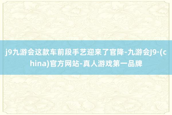 j9九游会这款车前段手艺迎来了官降-九游会J9·(china)官方网站-真人游戏第一品牌