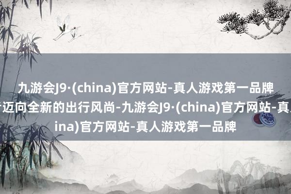 九游会J9·(china)官方网站-真人游戏第一品牌引颈年青消耗者迈向全新的出行风尚-九游会J9·(china)官方网站-真人游戏第一品牌