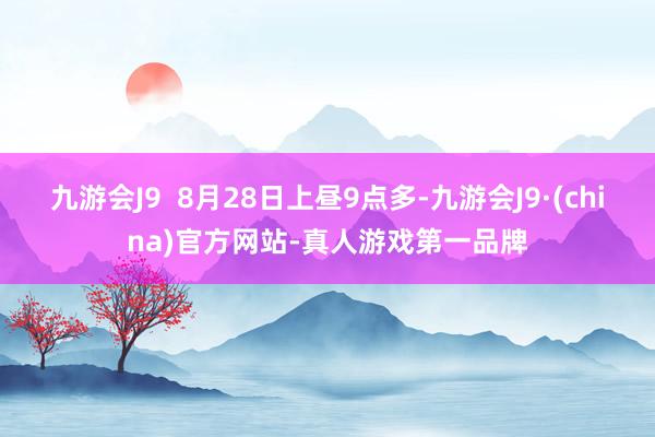 九游会J9  8月28日上昼9点多-九游会J9·(china)官方网站-真人游戏第一品牌