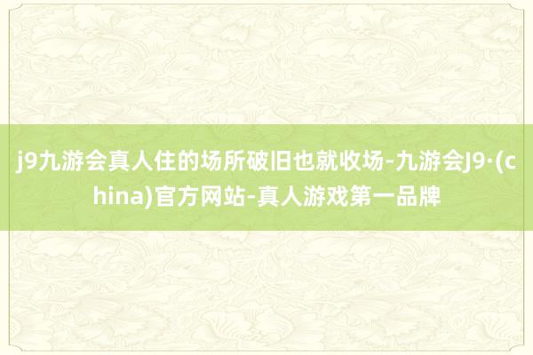 j9九游会真人住的场所破旧也就收场-九游会J9·(china)官方网站-真人游戏第一品牌