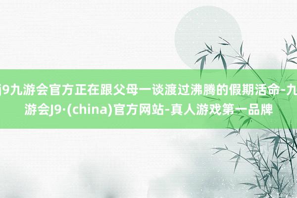 j9九游会官方正在跟父母一谈渡过沸腾的假期活命-九游会J9·(china)官方网站-真人游戏第一品牌