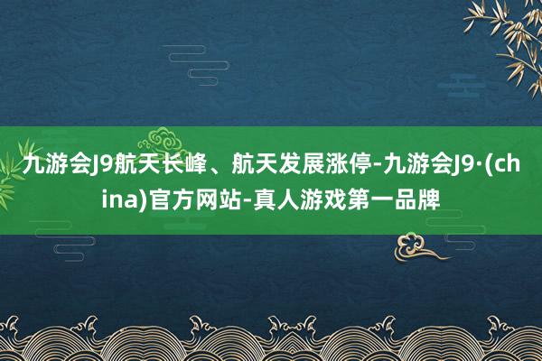 九游会J9航天长峰、航天发展涨停-九游会J9·(china)官方网站-真人游戏第一品牌