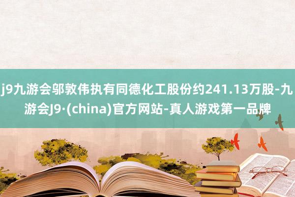 j9九游会邬敦伟执有同德化工股份约241.13万股-九游会J9·(china)官方网站-真人游戏第一品牌