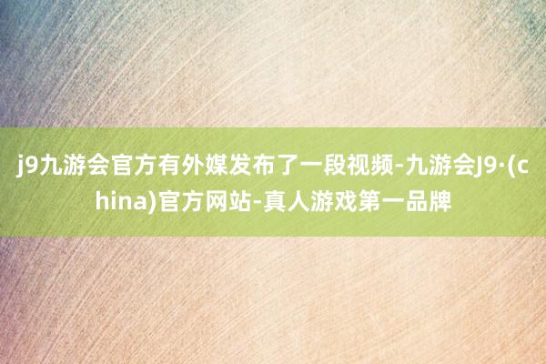 j9九游会官方有外媒发布了一段视频-九游会J9·(china)官方网站-真人游戏第一品牌