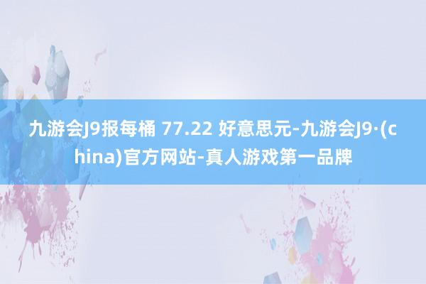 九游会J9报每桶 77.22 好意思元-九游会J9·(china)官方网站-真人游戏第一品牌