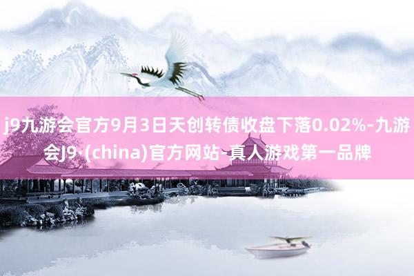 j9九游会官方9月3日天创转债收盘下落0.02%-九游会J9·(china)官方网站-真人游戏第一品牌