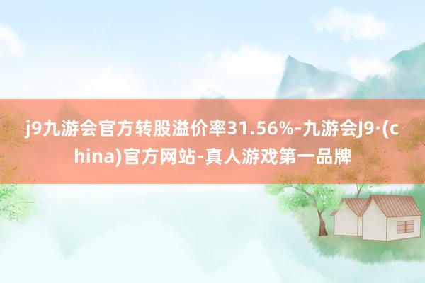 j9九游会官方转股溢价率31.56%-九游会J9·(china)官方网站-真人游戏第一品牌