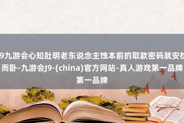 j9九游会心知肚明老东说念主蚀本前的取款密码就安枕而卧-九游会J9·(china)官方网站-真人游戏第一品牌