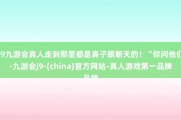 j9九游会真人走到那里都是鼻子眼朝天的！“你问他们-九游会J9·(china)官方网站-真人游戏第一品牌