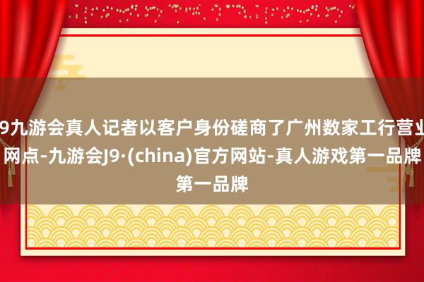 j9九游会真人记者以客户身份磋商了广州数家工行营业网点-九游会J9·(china)官方网站-真人游戏第一品牌