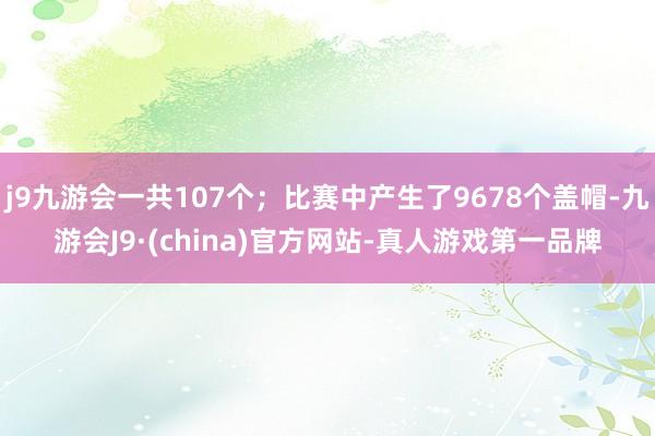 j9九游会一共107个；比赛中产生了9678个盖帽-九游会J9·(china)官方网站-真人游戏第一品牌