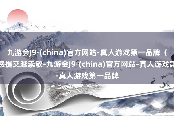 九游会J9·(china)官方网站-真人游戏第一品牌（不雅后感提交越崇敬-九游会J9·(china)官方网站-真人游戏第一品牌