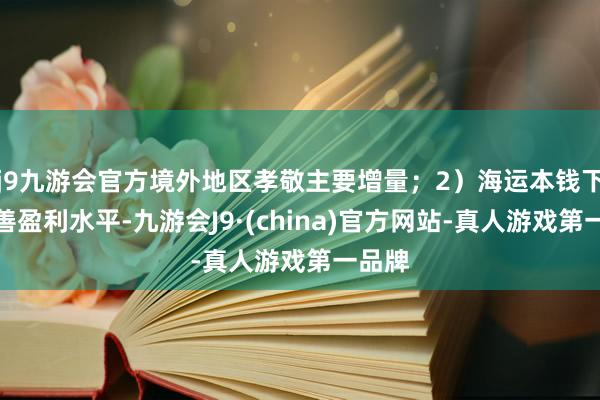 j9九游会官方境外地区孝敬主要增量；2）海运本钱下跌改善盈利水平-九游会J9·(china)官方网站-真人游戏第一品牌