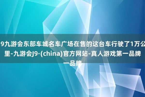 j9九游会东部车城名车广场在售的这台车行驶了1万公里-九游会J9·(china)官方网站-真人游戏第一品牌