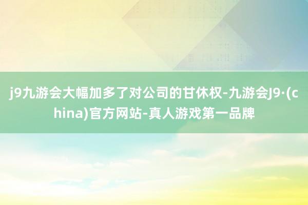 j9九游会大幅加多了对公司的甘休权-九游会J9·(china)官方网站-真人游戏第一品牌