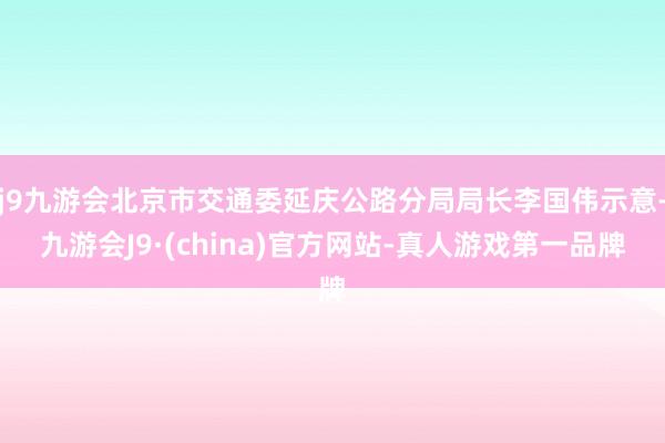 j9九游会北京市交通委延庆公路分局局长李国伟示意-九游会J9·(china)官方网站-真人游戏第一品牌