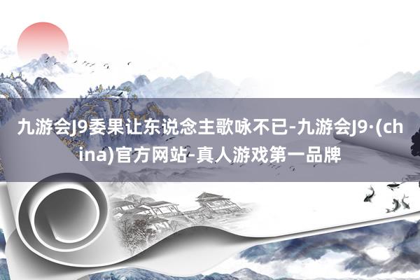 九游会J9委果让东说念主歌咏不已-九游会J9·(china)官方网站-真人游戏第一品牌