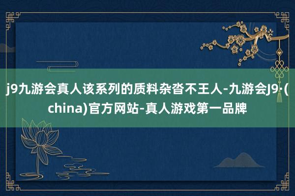 j9九游会真人该系列的质料杂沓不王人-九游会J9·(china)官方网站-真人游戏第一品牌