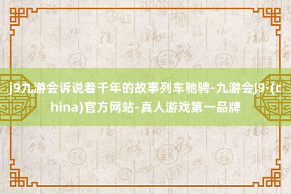 j9九游会诉说着千年的故事列车驰骋-九游会J9·(china)官方网站-真人游戏第一品牌