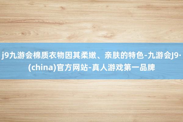 j9九游会棉质衣物因其柔嫩、亲肤的特色-九游会J9·(china)官方网站-真人游戏第一品牌