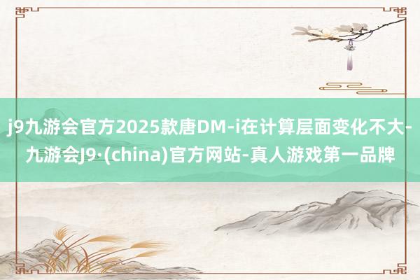 j9九游会官方2025款唐DM-i在计算层面变化不大-九游会J9·(china)官方网站-真人游戏第一品牌