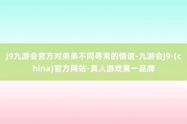 j9九游会官方对弟弟不同寻常的情谊-九游会J9·(china)官方网站-真人游戏第一品牌