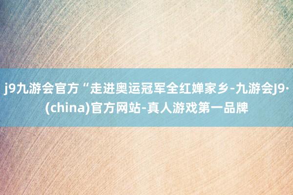 j9九游会官方“走进奥运冠军全红婵家乡-九游会J9·(china)官方网站-真人游戏第一品牌