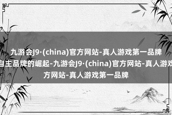 九游会J9·(china)官方网站-真人游戏第一品牌跟着我们自主品牌的崛起-九游会J9·(china)官方网站-真人游戏第一品牌