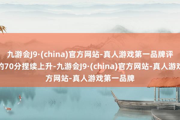 九游会J9·(china)官方网站-真人游戏第一品牌评分从当先的70分捏续上升-九游会J9·(china)官方网站-真人游戏第一品牌