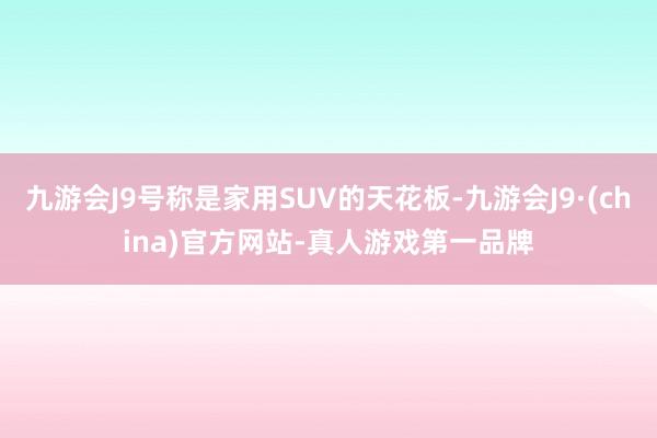 九游会J9号称是家用SUV的天花板-九游会J9·(china)官方网站-真人游戏第一品牌