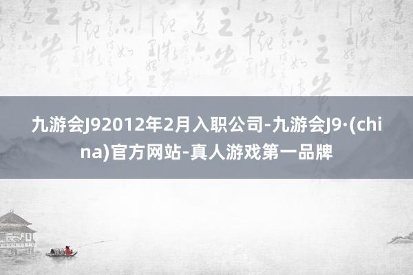 九游会J92012年2月入职公司-九游会J9·(china)官方网站-真人游戏第一品牌