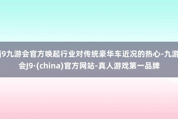 j9九游会官方唤起行业对传统豪华车近况的热心-九游会J9·(china)官方网站-真人游戏第一品牌