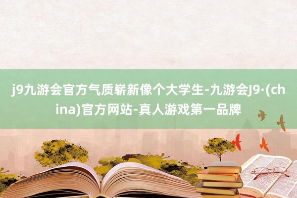 j9九游会官方气质崭新像个大学生-九游会J9·(china)官方网站-真人游戏第一品牌