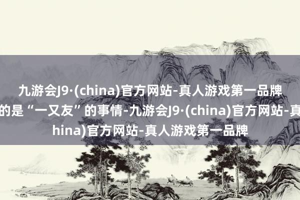 九游会J9·(china)官方网站-真人游戏第一品牌天然她强调共享的是“一又友”的事情-九游会J9·(china)官方网站-真人游戏第一品牌