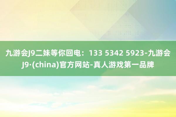 九游会J9二妹等你回电：133 5342 5923-九游会J9·(china)官方网站-真人游戏第一品牌