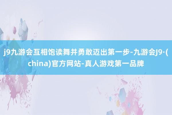 j9九游会互相饱读舞并勇敢迈出第一步-九游会J9·(china)官方网站-真人游戏第一品牌