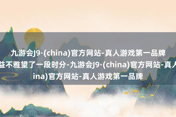 九游会J9·(china)官方网站-真人游戏第一品牌 “其时我还有益不雅望了一段时分-九游会J9·(china)官方网站-真人游戏第一品牌