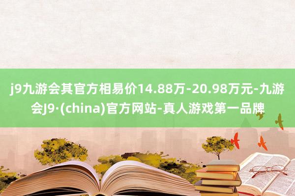 j9九游会其官方相易价14.88万-20.98万元-九游会J9·(china)官方网站-真人游戏第一品牌