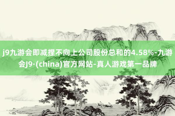 j9九游会即减捏不向上公司股份总和的4.58%-九游会J9·(china)官方网站-真人游戏第一品牌