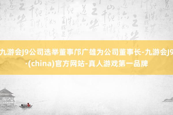 九游会J9公司选举董事邝广雄为公司董事长-九游会J9·(china)官方网站-真人游戏第一品牌